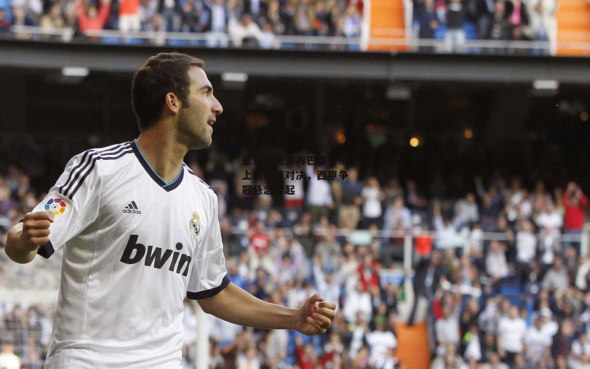 皇家马德里与巴塞罗那上演巅峰对决，西甲争冠悬念再起